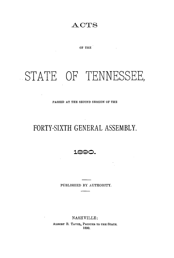 handle is hein.ssl/sstn0147 and id is 1 raw text is: ACTS

OF THE
STATE OF TENNESSEE,
PASSED AT THE SECOND SESSION OF THE
FORTY-SIXTH GENERAL ASSEMBLY.
PUBLISHED BY AUTHORITY.
NASHVILLE:
ALBERT B. TAVEL, PRINTER TO THE STATE.
1890.


