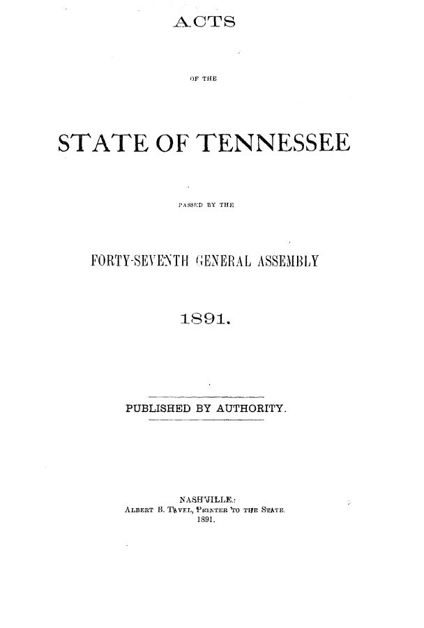 handle is hein.ssl/sstn0148 and id is 1 raw text is: ACTS
OF THE
STATE OF TENNESSEE

PASSED BY THE
FORTY-SEVE1NTH GENERAL ASSEMBLY
1891.
PUBLISHED BY AUTHORITY.
NASWJILLE.:
ALBERT 13. TVVFL, iPt1INTER *0 TIYE S'EATE.
1891.


