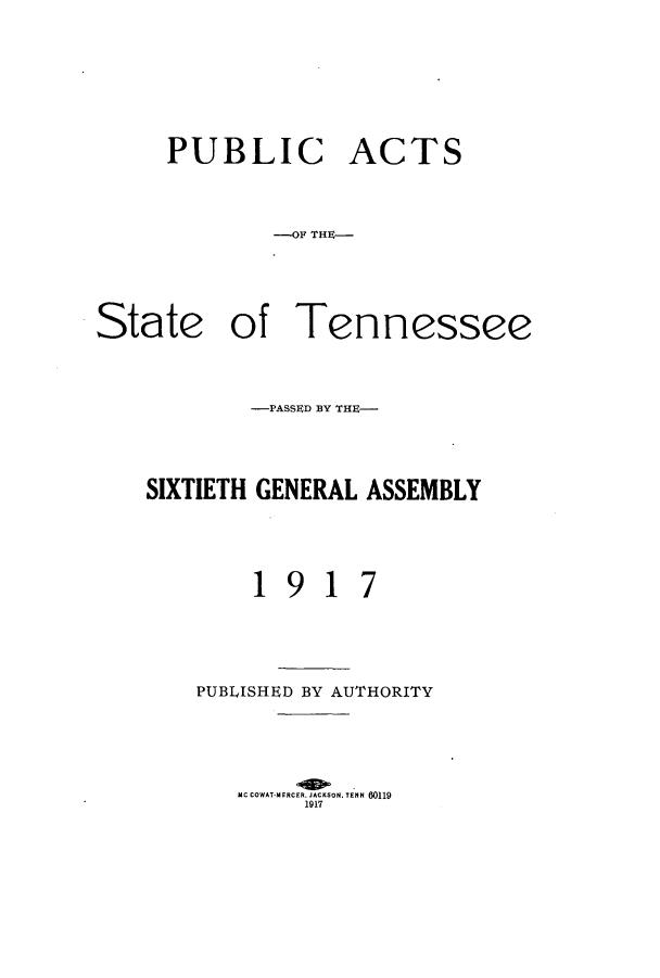 handle is hein.ssl/sstn0158 and id is 1 raw text is: PUBLIC

ACTS

---OF THE-
State of Tennessee
-PASSED BY THE-
SIXTIETH GENERAL ASSEMBLY
1917
PUBLISHED BY AUTHORITY
MC COWAT-MERCER. JACKSON.TEMN 60119
1917



