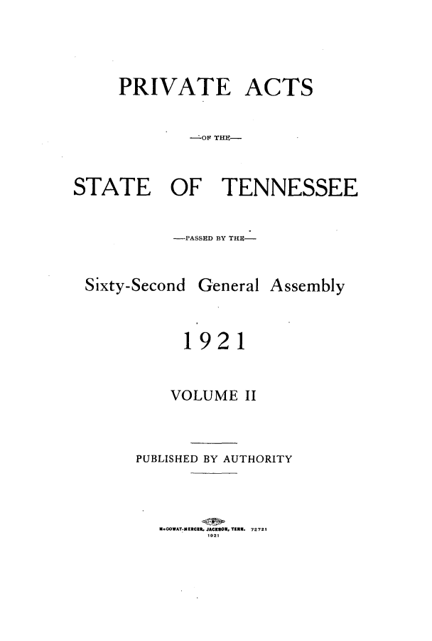 handle is hein.ssl/sstn0165 and id is 1 raw text is: PRIVATE ACTS
--OF THE-
STATE OF TENNESSEE
-PASSED BY THE-

Sixty-Second

General Assembly

1921
VOLUME II
PUBLISHED BY AUTHORITY
M.COWAT.MERCEL JACKSON, TEN. 72721
1921


