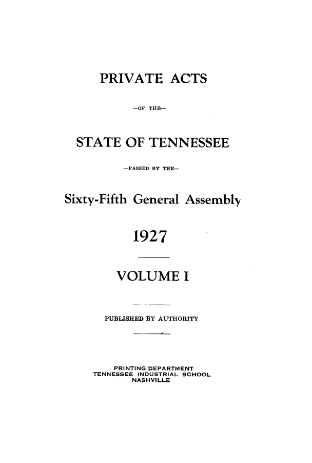 handle is hein.ssl/sstn0173 and id is 1 raw text is: PRIVATE ACTS
-OF THE-
STATE OF TENNESSEE
-PASSED BY THE-
Sixty-Fifth General Assembly
1927
VOLUME I
PUBLISHED BY AUTHORITY
PRINTING DEPARTMENT
TENNESSEE INDUSTRIAL SCHOOL
NASHVILLE


