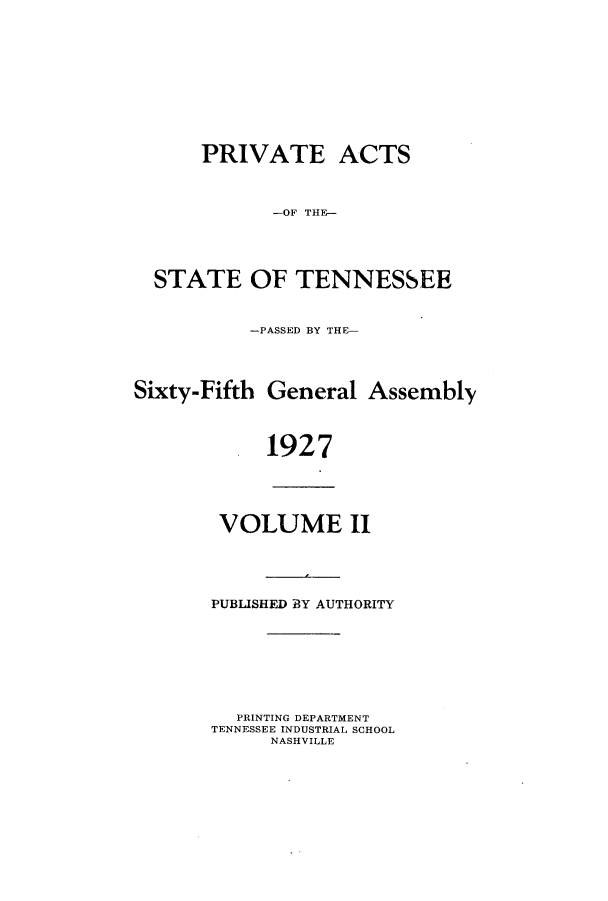handle is hein.ssl/sstn0175 and id is 1 raw text is: PRIVATE ACTS
-OF THE-
STATE OF TENNESSEE
-PASSED BY THE-
Sixty-Fifth General Assembly
1927
VOLUME II
PUBLISHED BY AUTHORITY
PRINTING DEPARTMENT
TENNESSEE INDUSTRIAL SCHOOL
NASHVILLE


