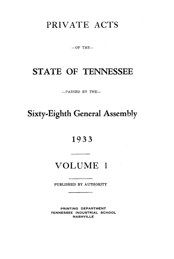 handle is hein.ssl/sstn0185 and id is 1 raw text is: PRIVATE ACTS
-OF THE-
STATE OF TENNESSEE

-PASSED BY THE-
Sixty-Eighth General Assembly
1933

VOLUME

1

PUBLISHED BY AUTHORITY
PRINTING DEPARTMENT
TENNESSEE INDUSTRIAL SCHOOL
NASHVILLE


