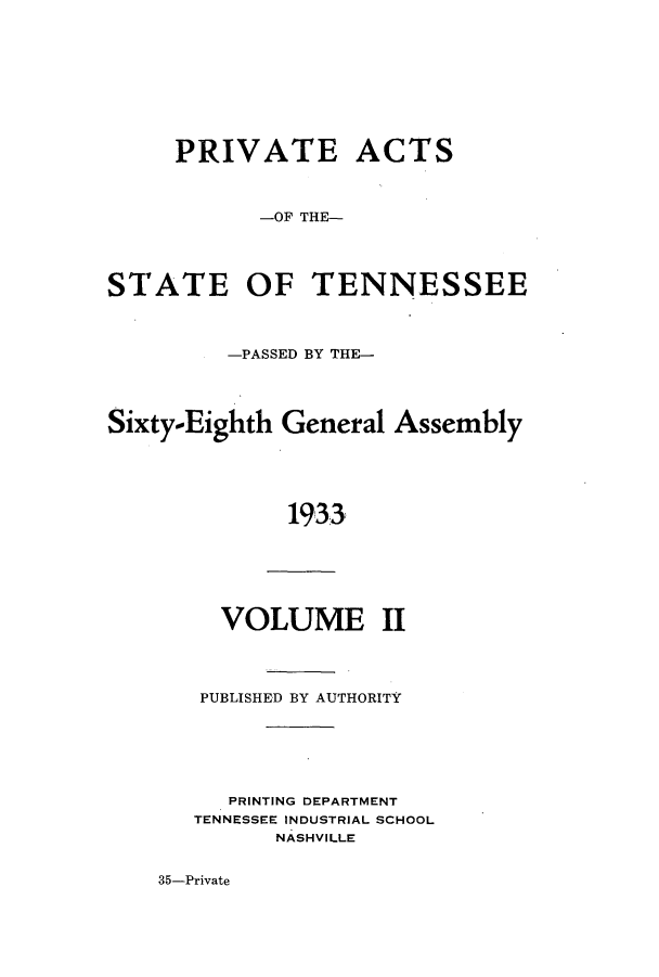 handle is hein.ssl/sstn0186 and id is 1 raw text is: PRIVATE ACTS
-OF THE-
STATE OF TENNESSEE
-PASSED BY THE-
Sixty-Eighth General Assembly
1933
VOLUME II

PUBLISHED BY AUTHORITY
PRINTING DEPARTMENT
TENNESSEE INDUSTRIAL SCHOOL
NASHVILLE

35-Private


