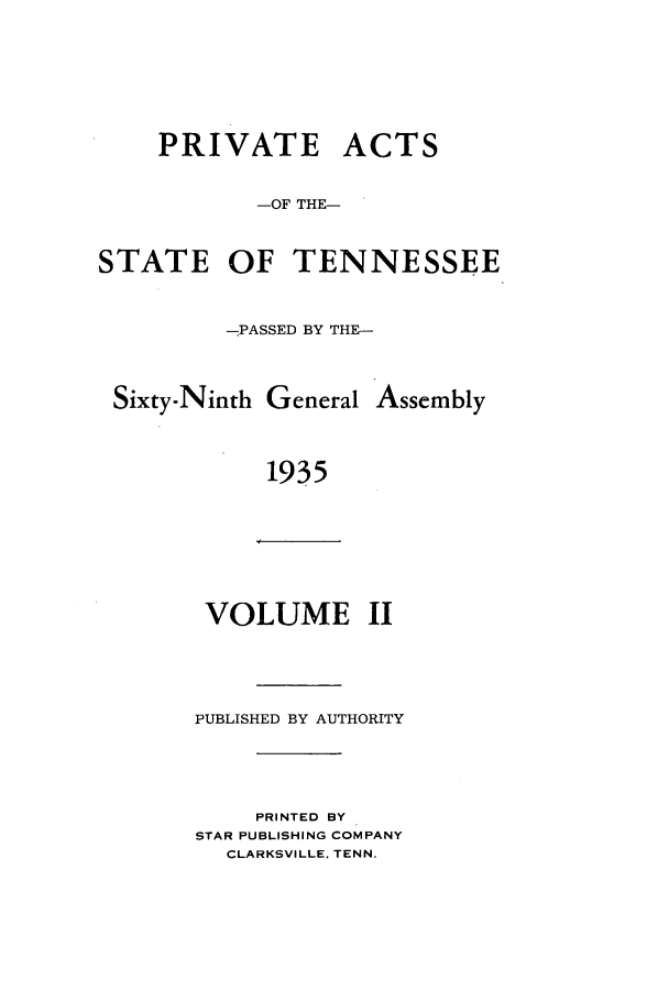 handle is hein.ssl/sstn0189 and id is 1 raw text is: PRIVATE ACTS
-OF THE-
STATE OF TENNESSEE
-PASSED BY THE-
Sixty-Ninth General Assembly
1935

VOLUME II

PUBLISHED BY AUTHORITY

PRINTED BY
STAR PUBLISHING COMPANY
CLARKSVILLE, TENN.


