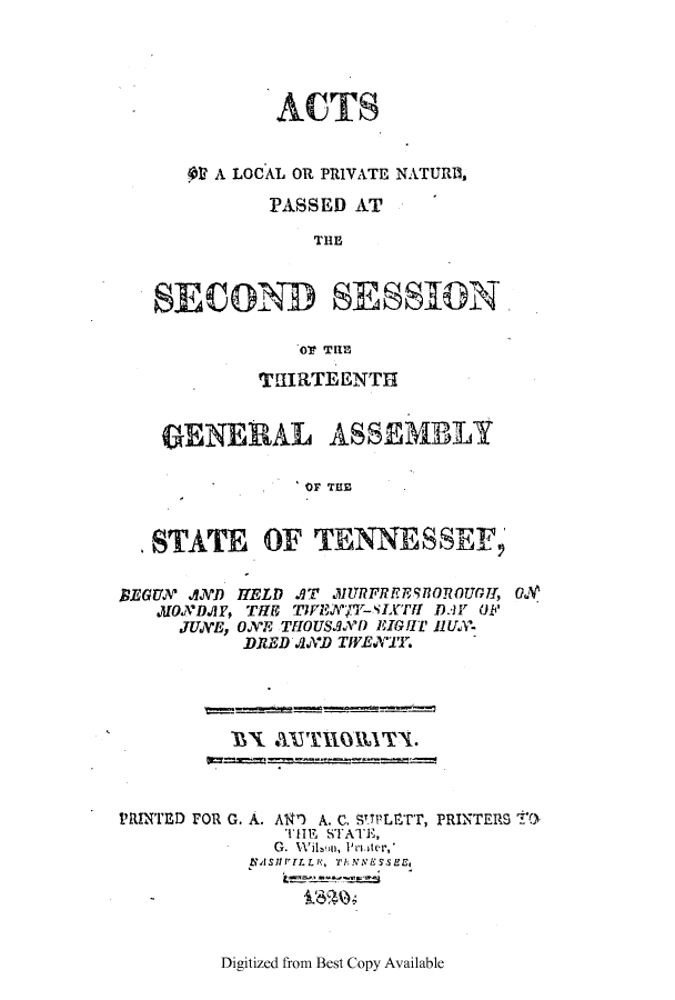 handle is hein.ssl/sstn0221 and id is 1 raw text is: ACTS
OV A LOCAL OR PRIVATE NATURID,
PASSED AT
THE
SECOND SESIOAN
O7 TIME
TUIRTEENTH
GENERAL ASSEMBLY
OF THE
STATE OF TENNESSEF,
BEGUN AND HELD AT 1URFR9HROmUGTI, ON
MONDAY, THE TIFIA7Y-SLTFI D.AY OF
JUNWE, ONE  TfiOUSAnD IGlCI' JIUS.
.DRED .8ND TWENWT.

BTX AUTHOVlTT.

PRINTED FOR G. A.

A97 A. C. CipLETT,
THE STATE,
G.  Wl io,  I  ter,'
IrFFLLP., TANNES.sES

PRINTERS tO-

Digitized from Best Copy Available



