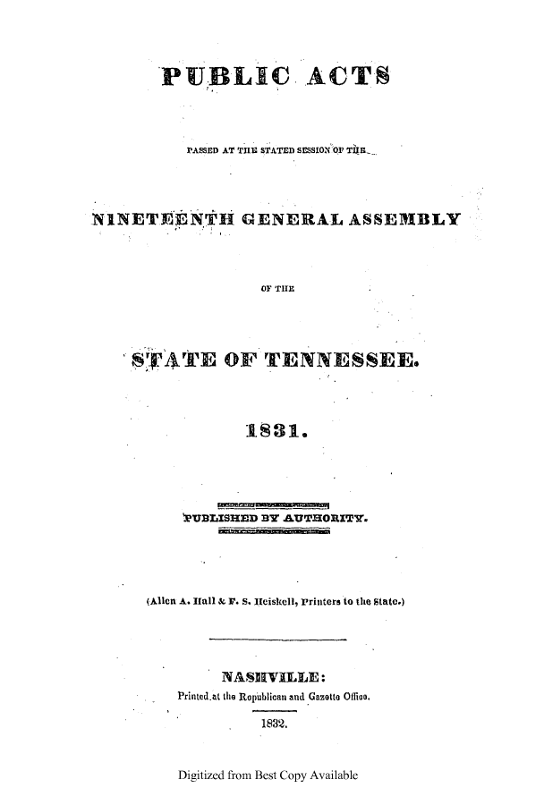 handle is hein.ssl/sstn0232 and id is 1 raw text is: PUBLIC ACTS
PASSED AT THE STATED SESSION OF TUWE

NINETEENTH GENERAL

ASSEMBLY

OF THE

SYI ATE OF TENNESSEE.
1S1.
'RUBLISHED BY .AUTHORITY.

(Allen A. I[all & I. S. Heiskell, Printers to the State.)
NASHVILLE:
Printed.at the Ropublican and Gazetto Ofiloo.

1832.

Digitized from Best Copy Available


