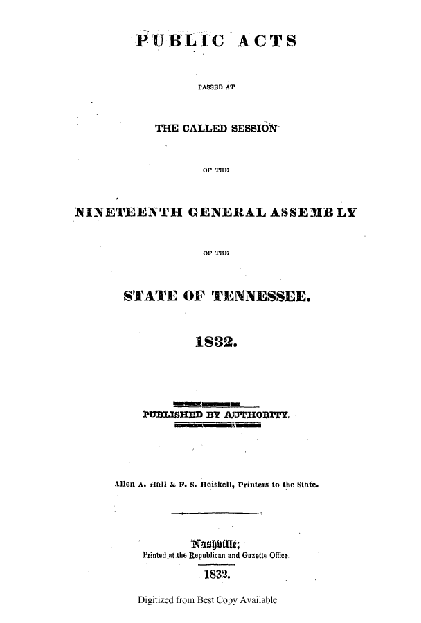 handle is hein.ssl/sstn0234 and id is 1 raw text is: PUBLIC

ACTS

PASSED AT

THE CALLED SESSION-
OF THE
NINETEENTH GENERAL ASSEMB LY
OF THE

STATE OF TENNESSEE.
1832.
PUBrHEr ny AUTHOry.
PUBLSHEDBY UTHOZTY

Allen A. Hall & F. S. Hleiskell, Printers to the State.
Printed at the Republican and GazettE Office.
1832.

Digitized from Best Copy Available


