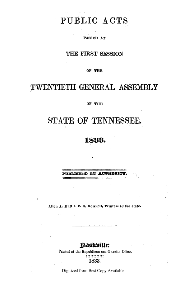 handle is hein.ssl/sstn0236 and id is 1 raw text is: PUBLIC ACTS
PASSED AT
THE FIRST SESSION
OF THE
TWENTIETH GENERAL ASSEMBLY
OF THE

STATE OF TENNESSEE.
1888.

PUBLISHED sw AUTHORITY.

Allen A. Hall    F. S. Hciskell, Printers to the State.
Printed at the Republican and Gazetto Ollice.
1833.

Digitized from Best Copy Available


