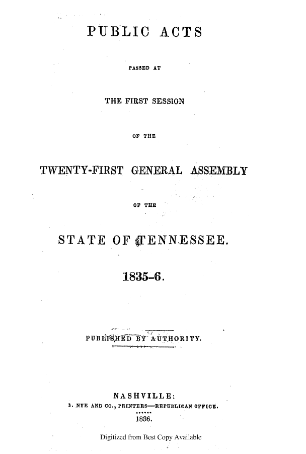 handle is hein.ssl/sstn0238 and id is 1 raw text is: PUBLIC

ACTS

PASSED AT

THE FIRST SESSION
OF THE

TWENTY-FIRST

GENERAL ASSEMBLY

OF THE

STATE

OF (PENN.ESSEE.

1835-6.
PUBIN   fffDThY  AUTHORITY.
NASHVILLE:
3. NYE AND CO., PRINTERS-REPUBLICAN OFFICE.
1836.

Digitized from Best Copy Available


