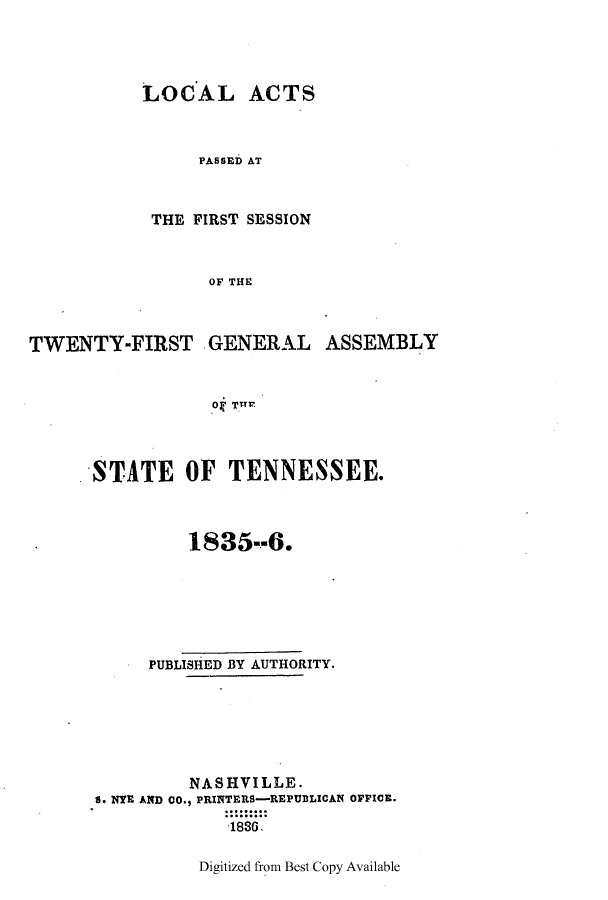 handle is hein.ssl/sstn0239 and id is 1 raw text is: LOCAL ACTS
PASSED AT
THE FIRST SESSION
OF THE

TWENTY-FIRST GENERAL ASSEMBLY
Ok THT1'
STATE OF TENNESSEE.

1835--6.
PUBLISHED BY AUTHORITY.
NASHVILLE.
S. NYE AND CO., PRINTERS-REPUBLICAN OFFICE.
1886.

Digitized from Best Copy Available


