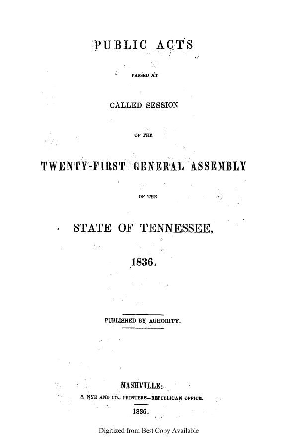 handle is hein.ssl/sstn0240 and id is 1 raw text is: PUBLIC ACTS
PASSED AT
CALLED SESSION
OF Tflr

TWENTY-FIRST GENERAL ASSEMBLY
OF THE
STATE OF TENNESSEE,
1836,

PUBLISHED BY AUHORITY.
NASHIVILLE:,         *
S. NYE AND CO., rRINTERS-REPUBLICAN OFFICE,
1836.
Digitized from Best Copy Available



