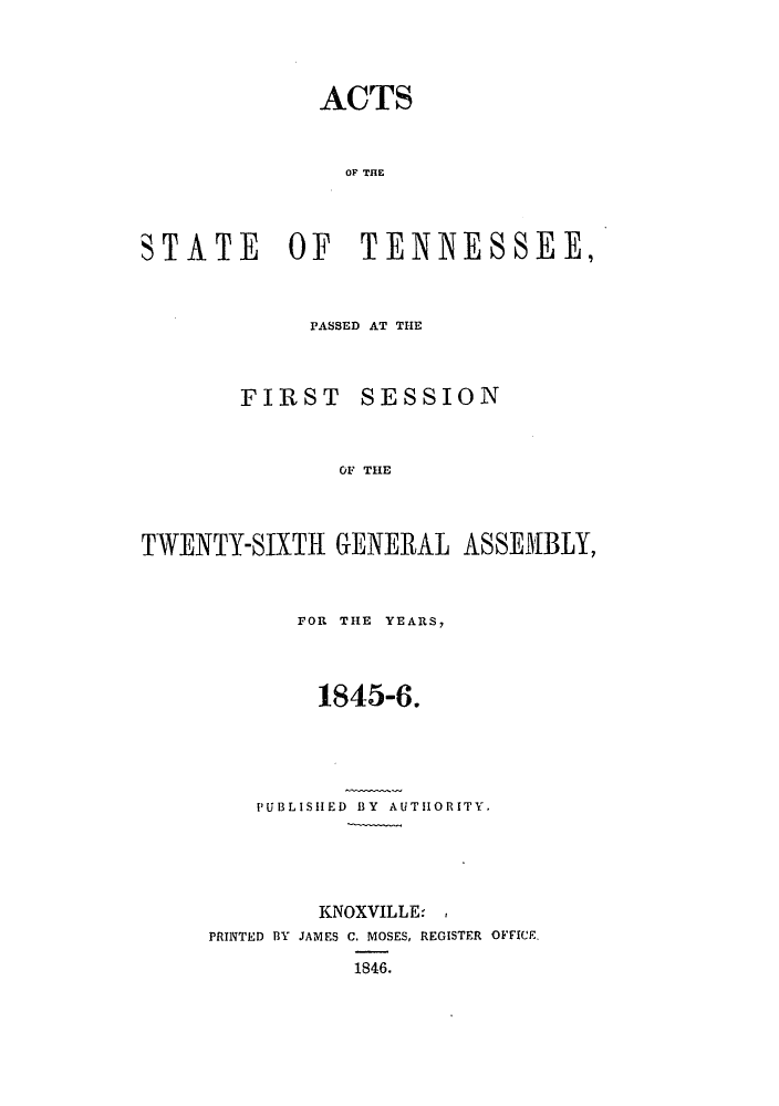 handle is hein.ssl/sstn0246 and id is 1 raw text is: ACTS
OF THE
STATE OF TENNESSEE,

PASSED AT THE

FIRST

SESSION

OF THE

TWENTY-SIXTH GENERAL ASSEMBLY,
FOR THE YEARS,
1845-6.
PUBLISHED BY AUTHORITY.
KNOXVILLE-
PRINTED BY JAMES C. MOSES, REGISTER OFFICE
1846.


