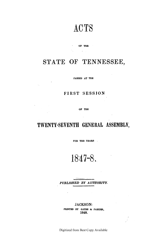 handle is hein.ssl/sstn0247 and id is 1 raw text is: ACTS
OF THE

STATE

OF TENNESSEE,

PASSED AT THE
FIRST SESSION
OF THE
TWENTY-SEVENTH GENERAL ASSEMBLY,

FOR THE YEARS
18&47-8.
PUBLISHED BY AUTHORITY.
JACKSON:
PRINTED BY GATES & PARKER,
1848.

Digitized from Best Copy Available


