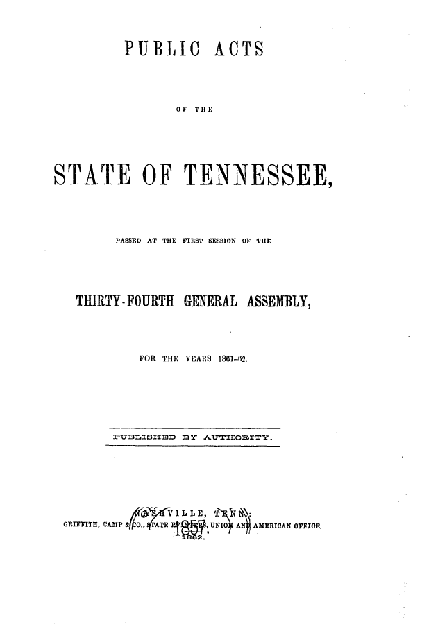 handle is hein.ssl/sstn0252 and id is 1 raw text is: PUBLIC ACTS
OF THE
STATE OF TENNESSEE,

PASSED AT THE FIRST SESSION OF THE
THIRTY-FOURTH GENERAL ASSEMBLY,
FOR THE YEARS 1861-62.

PUBfLISIEBD 8ElY .AYTEOITY.

ORIFFITH, CAMP &              UNO Al AMERICAN OFFICE.
1862.


