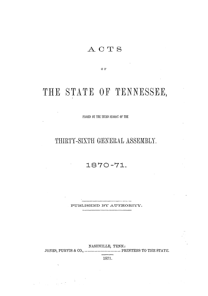 handle is hein.ssl/sstn0254 and id is 1 raw text is: ACTS
0 F
T[HE STATE OF TENNESSEE,

I'ASSHIl) lIY THE T11J) S OFSION OF THE
THIRTY-SIXTH GENERAL ASSEMBLY.
1870 -71.
PU3BLISI-IED 3Y AT   ORITY.
NASHVILLE, TENN.:
JONES, PURVIS & CO.  .................PRINTERS TO THE STATE.
1S71.


