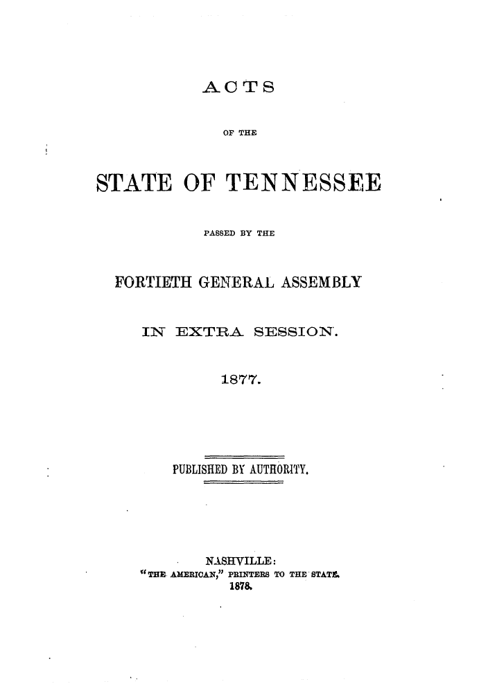 handle is hein.ssl/sstn0255 and id is 1 raw text is: ACTS
OF THE

STATE OF TENNESSEE

PASSED BY THE
FORTIETH GENERAL ASSEMBLY
IN EXTRA SESSION.
1877.
PUBLISHED BY AUTHORITY.

NASHVILLE:
aTHE AMERICAN, PRINTERS TO THE STAT&
1878


