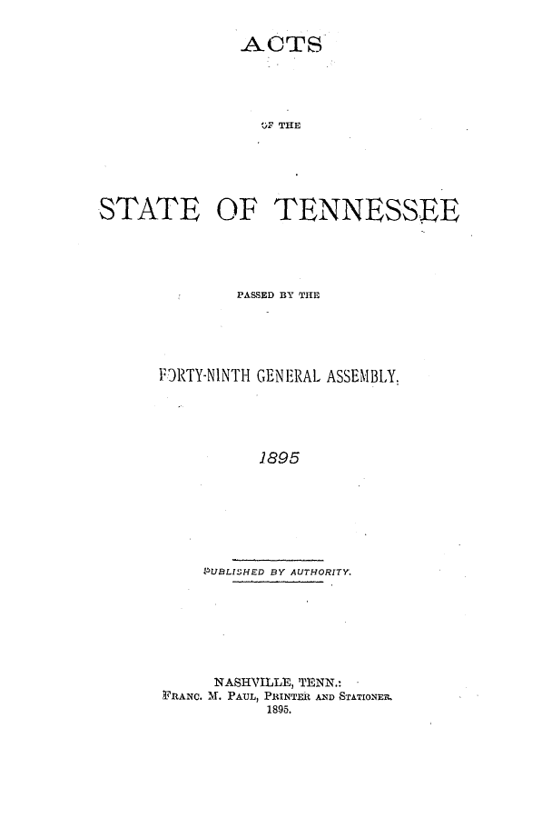 handle is hein.ssl/sstn0258 and id is 1 raw text is: ACTS
O)F THE
STATE OF TENNESSEE

PASSED BY THE
FDRTY-NINTH GENERAL ASSEMBLY.
1895
PUBLISJHED BY AUTHORITY.

NASHVILLE, TENN.: -
FRANC. 'M. PAUL, PRINTER AND STATIONER.
1895.


