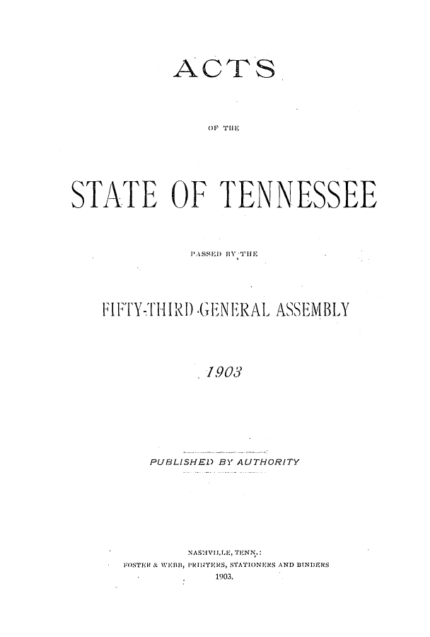 handle is hein.ssl/sstn0265 and id is 1 raw text is: ACTS
OF TEN
STATE OF TENNESSEE

P'ASSED) BY THiE
FIFTY-THIRD -GENERAL ASSEMBLY
1903
PUBLISHED BY AUTHORITY

NASNVILLE, TENN.:
FOSTER & W111, PRINTERS, STATIONERS AND BINDERS
1903.


