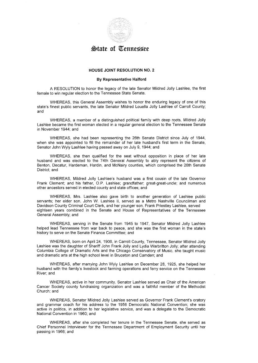 handle is hein.ssl/sstn0271 and id is 1 raw text is: 









                            ,&tate   of      enne55ee



                          HOUSE   JOINT  RESOLUTION NO. 2

                               By Representative Halford

       A RESOLUTION to   honor the legacy of the late Senator Mildred Jolly Lashlee, the first
female to win regular election to the Tennessee State Senate.

       WHEREAS,   this General Assembly wishes to honor the enduring legacy of one of this
state's finest public servants, the late Senator Mildred Louella Jolly Lashlee of Carroll County;
and

       WHEREAS,   a member  of a distinguished political family with deep roots, Mildred Jolly
Lashlee became  the first woman elected in a regular general election to the Tennessee Senate
in November 1944; and

       WHEREAS,   she  had been  representing the 26th Senate District since July of 1944,
when  she was appointed to fill the remainder of her late husband's first term in the Senate,
Senator John Wyly Lashlee having passed away on July 9, 1944; and

       WHEREAS, she then qualified   for the seat without opposition in place of her late
husband  and was  elected to the 74th General Assembly to ably represent the citizens of
Benton, Decatur, Hardeman, Hardin, and McNairy counties, which comprised the 26th Senate
District; and

       WHEREAS,   Mildred Jolly Lashlee's husband was a first cousin of the late Governor
Frank Clement; and  his father, O.P. Lashlee; grandfather; great-great-uncle; and numerous
other ancestors served in elected county and state offices; and

       WHEREAS, Mrs. Lashlee also gave birth to another generation of   Lashlee  public
servants; her elder son, John W. Lashlee II, served as a Metro Nashville Councilman and
Davidson County Criminal Court Clerk, and her younger son, Frank Priestley Lashlee, served
eighteen years combined  in the Senate and  House  of Representatives of the Tennessee
General Assembly; and

       WHEREAS,   serving in the Senate from 1945 to 1947, Senator Mildred Jolly Lashlee
helped lead Tennessee from war  back to peace, and she was the first woman in the state's
history to serve on the Senate Finance Committee; and

       WHEREAS,   born on April 24, 1906, in Carroll County, Tennessee, Senator Mildred Jolly
Lashlee was the daughter of Sheriff John Frank Jolly and Lydia Warbritton Jolly; after attending
Columbia College of Dramatic Arts and the Chicago Conservatory of Music, she taught music
and dramatic arts at the high school level in Bruceton and Camden; and

       WHEREAS,   after marrying John Wyly Lashlee on December 28, 1925, she helped her
husband with the family's livestock and farming operations and ferry service on the Tennessee
River; and

      WHEREAS, active   in her community, Senator Lashlee served as Chair of the American
Cancer Society county fundraising organization and was a faithful member of the Methodist
Church; and

       WHEREAS,   Senator Mildred Jolly Lashlee served as Governor Frank Clement's oratory
and grammar  coach  for his address to the 1956 Democratic National Convention; she was
active in politics, in addition to her legislative service, and was a delegate to the Democratic
National Convention in 1960; and

       WHEREAS,   after she completed her tenure in the Tennessee Senate, she served as
Chief Personnel Interviewer for the Tennessee Department of Employment Security until her
passing in 1966; and


