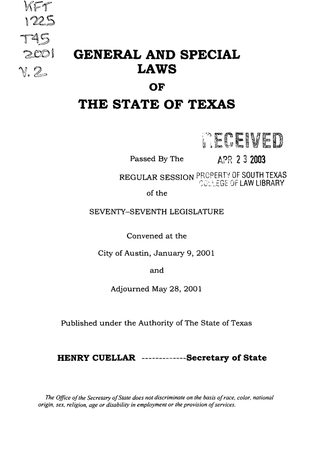 handle is hein.ssl/sstx0002 and id is 1 raw text is: wrnr
W~FS

GENERAL AND SPECIAL
LAWS
OF
THE STATE OF TEXAS
.-C ENED

Passed By The

APR 2 3 2003

REGULAR SESSION PHt, 'RTC OF SOUTH TEXAS
.GJ OF LAW LIBRARY
of the
SEVENTY-SEVENTH LEGISLATURE

Convened at the
City of Austin, January 9, 2001
and
Adjourned May 28, 2001

Published under the Authority of The State of Texas
HENRY CUELLAR ----------Secretary of State

The Office of the Secretary of State does not discriminate on the basis of race, color, national
origin, sex, religion, age or disability in employment or the provision of services.


