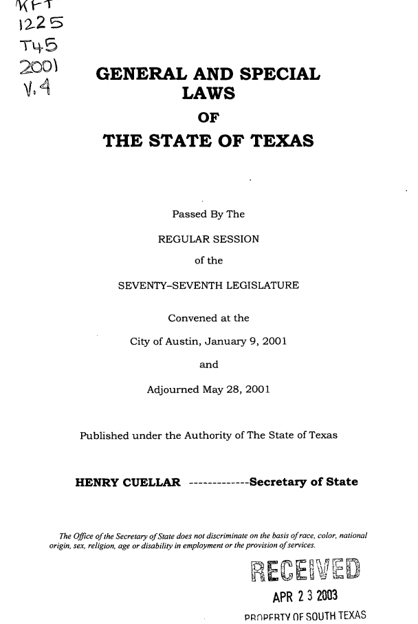 handle is hein.ssl/sstx0004 and id is 1 raw text is: Tq5
2001

GENERAL AND SPECIAL
LAWS
OF
THE STATE OF TEXAS

Passed By The
REGULAR SESSION
of the
SEVENTY-SEVENTH LEGISLATURE
Convened at the
City of Austin, January 9, 2001
and
Adjourned May 28, 2001

Published under the Authority of The State of Texas
HENRY CUELLAR ----------Secretary of State
The Office of the Secretary of State does not discriminate on the basis of race, color, national
origin, sex, religion, age or disability in employment or the provision of services.
APR 2 3 2003
PRnPFRTY OF SOUTH TEXAS


