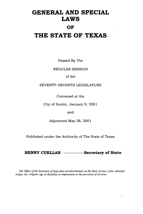 handle is hein.ssl/sstx0005 and id is 1 raw text is: GENERAL AND SPECIAL
LAWS
OF
THE STATE OF TEXAS

Passed By The
REGULAR SESSION
of the
SEVENTY-SEVENTH LEGISLATURE
Convened at the
City of Austin, January 9, 2001
and
Adjourned May 28, 2001

Published under the Authority of The State of Texas
HENRY CUELLAR ----------Secretary of State
The Office of the Secretary of State does not discriminate on the basis of race, color, national
origin, sex, religion, age or disability in employment or the provision of services.


