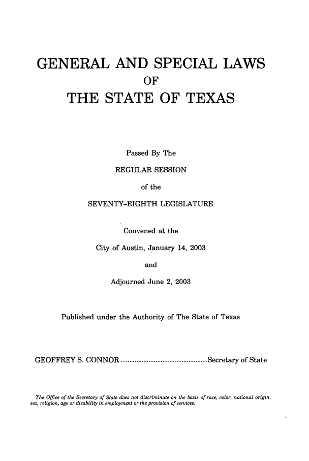 handle is hein.ssl/sstx0007 and id is 1 raw text is: GENERAL AND SPECIAL LAWS
OF
THE STATE OF TEXAS

Passed By The
REGULAR SESSION
of the
SEVENTY-EIGHTH LEGISLATURE
Convened at the
City of Austin, January 14, 2003
and
Adjourned June 2, 2003

Published under the Authority of The State of Texas
GEOFFREY S. CONNOR --------------------------------- Secretary of State

The Office of the Secretary of State does not discriminate on the basis of race, color, national origin,
sex, religion, age or disability in employment or the provision of services.


