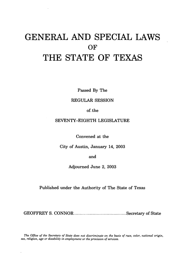 handle is hein.ssl/sstx0008 and id is 1 raw text is: GENERAL AND SPECIAL LAWS
OF
THE STATE OF TEXAS

Passed By The
REGULAR SESSION
of. the
SEVENTY-EIGHTH LEGISLATURE
Convened at the
City of Austin, January 14, 2003
and
Adjourned June 2, 2003

Published under the Authority of The State of Texas
GEOFFREY S. CONNOR          --------------------   Secretary of State

The Office of the Secretary of State does not discriminate on the basis of race, color, national origin,
sex, religion, age or disability in employment or the provision of services.



