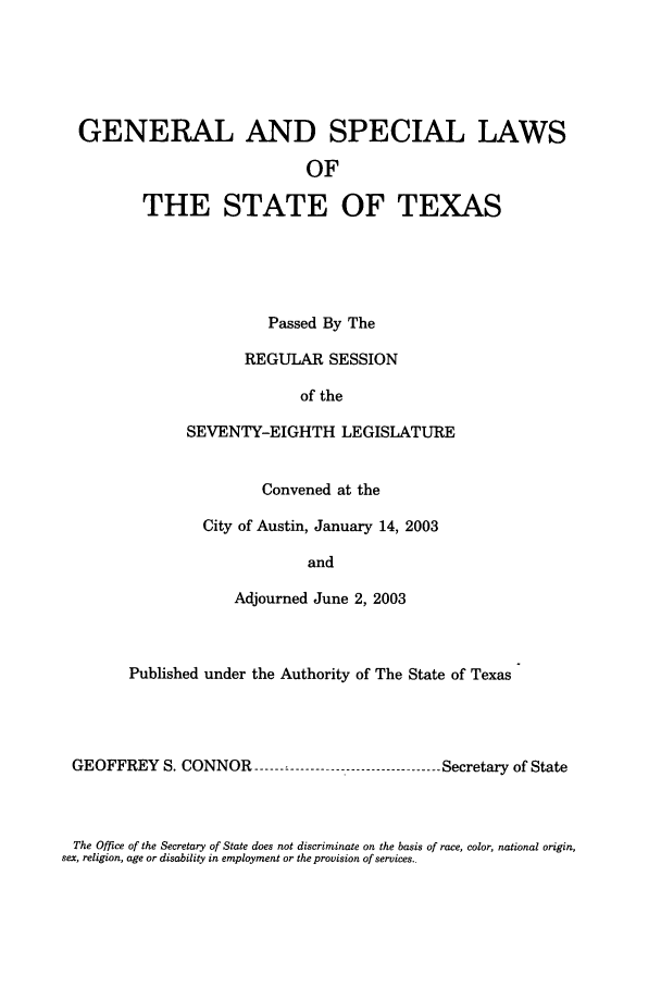 handle is hein.ssl/sstx0009 and id is 1 raw text is: GENERAL AND SPECIAL LAWS
OF
THE STATE OF TEXAS

Passed By The
REGULAR SESSION
of the
SEVENTY-EIGHTH LEGISLATURE
Convened at the
City of Austin, January 14, 2003
and
Adjourned June 2, 2003

Published under the Authority of The State of Texas
GEOFFREY S. CONNOR --------------------------------- Secretary of State

The Office of the Secretary of State does not discriminate on the basis of race, color, national origin,
sex, religion, age or disability in employment or the provision of services..


