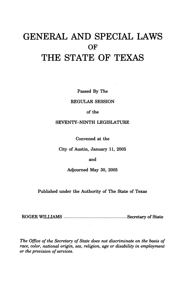 handle is hein.ssl/sstx0015 and id is 1 raw text is: GENERAL AND SPECIAL LAWS
OF
THE STATE OF TEXAS

Passed By The
REGULAR SESSION
of the
SEVENTY-NINTH LEGISLATURE
Convened at the
City of Austin, January 11, 2005
and
Adjourned May 30, 2005

Published under the Authority of The State of Texas
ROGER WILLIAMS          ------------------------  Secretary of State
The Office of the Secretary of State does not discriminate on the basis of
race, color, national origin, sex, religion, age or disability in employment
or the provision of services.


