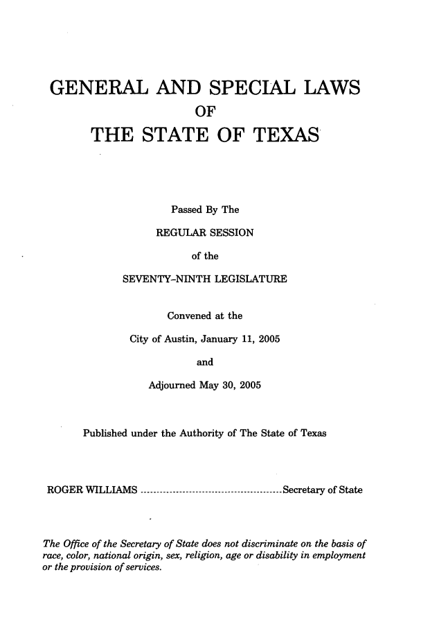 handle is hein.ssl/sstx0017 and id is 1 raw text is: GENERAL AND SPECIAL LAWS
OF
THE STATE OF TEXAS

Passed By The
REGULAR SESSION
of the
SEVENTY-NINTH LEGISLATURE
Convened at the
City of Austin, January 11, 2005
and
Adjourned May 30, 2005

Published under the Authority of The State of Texas
ROGER WILLIAMS ----------------------------------------- Secretary of State
The Office of the Secretary of State does not discriminate on the basis of
race, color, national origin, sex, religion, age or disability in employment
or the provision of services.


