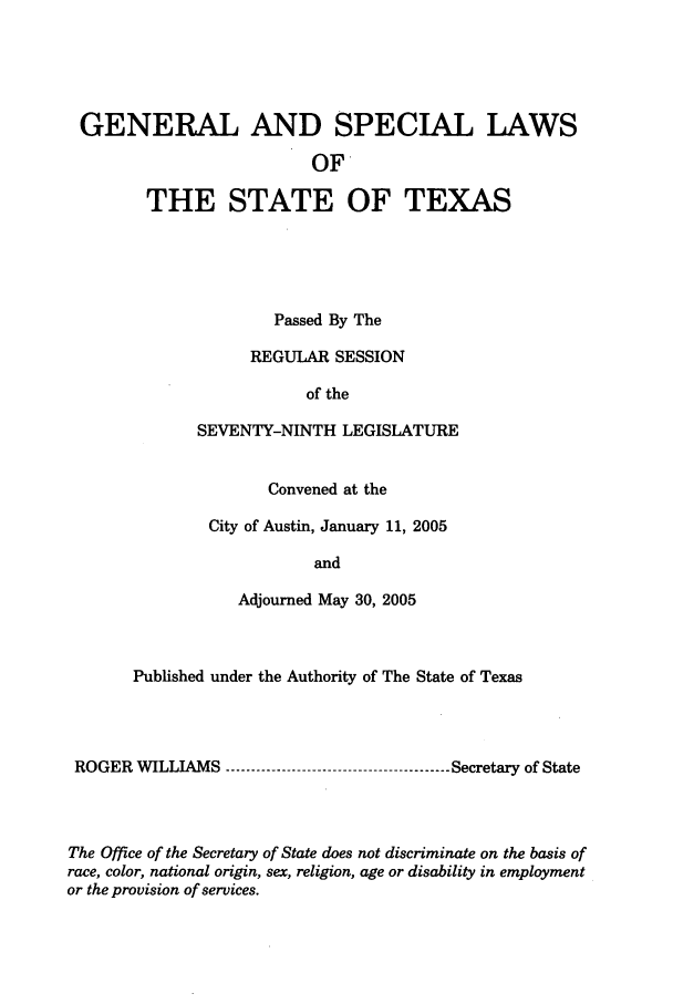 handle is hein.ssl/sstx0018 and id is 1 raw text is: GENERAL AND SPECIAL LAWS
OF
THE STATE OF TEXAS

Passed By The
REGULAR SESSION
of the
SEVENTY-NINTH LEGISLATURE
Convened at the
City of Austin, January 11, 2005
and
Adjourned May 30, 2005

Published under the Authority of The State of Texas
ROGER WILLIAMS ----------------------------------------- Secretary of State
The Office of the Secretary of State does not discriminate on the basis of
race, color, national origin, sex, religion, age or disability in employment
or the provision of services.


