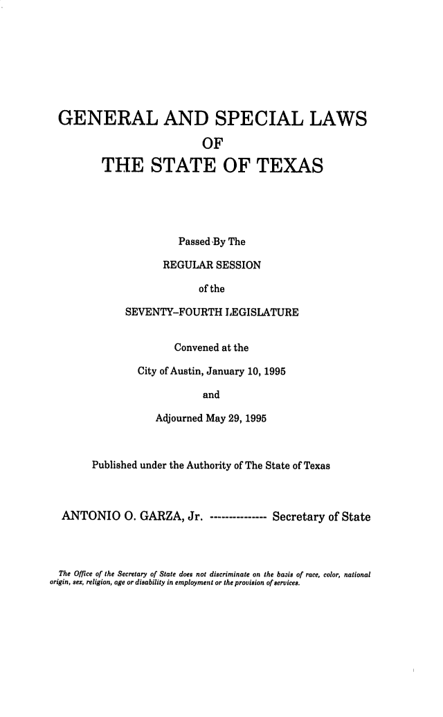 handle is hein.ssl/sstx0019 and id is 1 raw text is: 








GENERAL AND SPECIAL LAWS

                          OF

        THE STATE OF TEXAS


          Passed 'By The

       REGULAR  SESSION

             of the

SEVENTY-FOURTH LEGISLATURE


         Convened at the

  City of Austin, January 10, 1995

              and

     Adjourned May 29, 1995


     Published under the Authority of The State of Texas



ANTONIO 0. GARZA, Jr.       ---------Secretary  of State


  The Office of the Secretary of State does not discriminate on the basis of race, color, national
origin, sex, religion, age or disability in employment or the provision of services.



