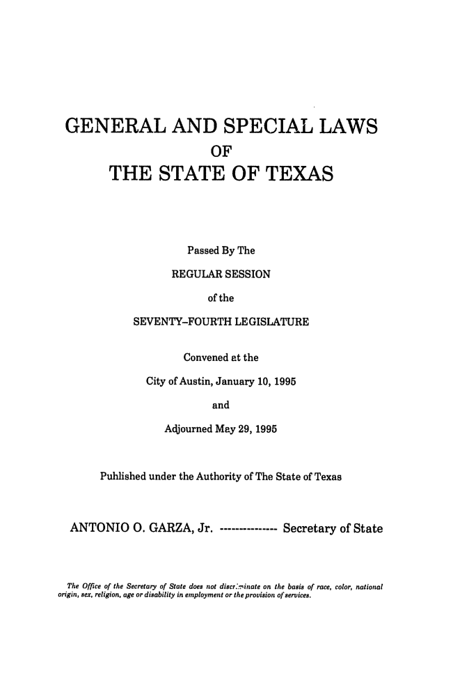 handle is hein.ssl/sstx0022 and id is 1 raw text is: GENERAL AND SPECIAL LAWS
OF
THE STATE OF TEXAS

Passed By The
REGULAR SESSION
of the
SEVENTY-FOURTH LEGISLATURE
Convened at the
City of Austin, January 10, 1995
and
Adjourned May 29, 1995

Published under the Authority of The State of Texas
ANTONIO 0. GARZA, Jr. - ------------- Secretary of State

The Office of the Secretary of State does not discr'..inate on the basis of race, color, national
origin, sex, religion, age or disability in employment or the provision of services.


