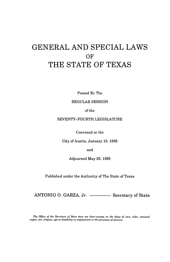 handle is hein.ssl/sstx0023 and id is 1 raw text is: GENERAL AND SPECIAL LAWS
OF
THE STATE OF TEXAS

Passed By The
REGULAR SESSION
of the
SEVENTY-FOURTH LEGISLATURE
Convened at the
City of Austin, January 10, 1995
and
Adjourned May 29, 1995

Published under the Authority of The State of Texas
ANTONIO 0. GARZA, Jr. - ------------- Secretary of State

The Office of the Secretary of State does not discrminate on the basis of race, color, national
origin, sex, religion, age or disability si employment or the provision of services.


