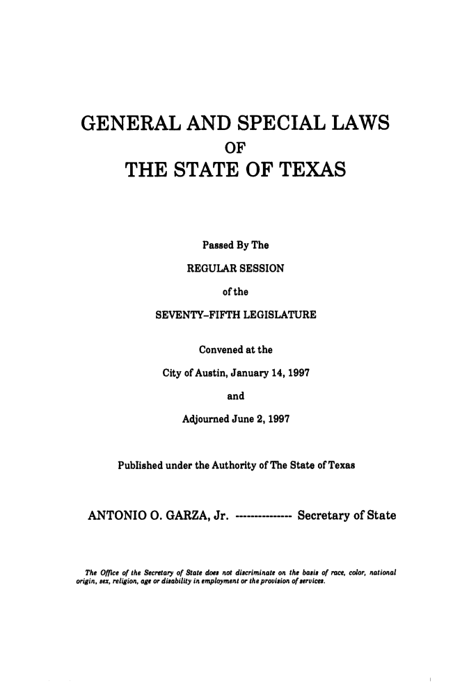 handle is hein.ssl/sstx0029 and id is 1 raw text is: GENERAL AND SPECIAL LAWS
OF
THE STATE OF TEXAS

Passed By The
REGULAR SESSION
of the
SEVENTY-FIFTH LEGISLATURE
Convened at the
City of Austin, January 14, 1997
and
Adjourned June 2, 1997

Published under the Authority of The State of Texas
ANTONIO 0. GARZA, Jr. - ------------- Secretary of State

The Office of the Secretary of State does not discriminate on the basis of race, color, national
origin, sex, religion, age or disability in employment or the provision of services.


