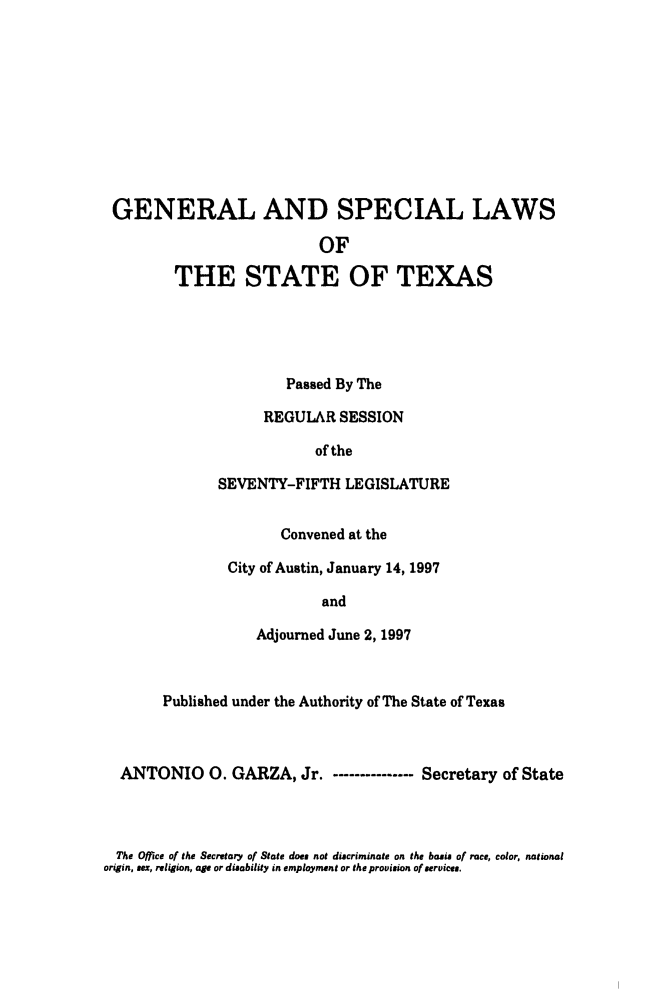 handle is hein.ssl/sstx0030 and id is 1 raw text is: GENERAL AND SPECIAL LAWS
OF
THE STATE OF TEXAS
Passed By The
REGULAR SESSION
of the
SEVENTY-FIFTH LEGISLATURE
Convened at the
City of Austin, January 14, 1997
and
Adjourned June 2, 1997
Published under the Authority of The State of Texas
ANTONIO 0. GARZA, Jr. - ------------- Secretary of State

The Office of the Secretary of State does not discriminate on the basis of race, color, national
origin, sex, religion, age or disability in employment or the provision of services.


