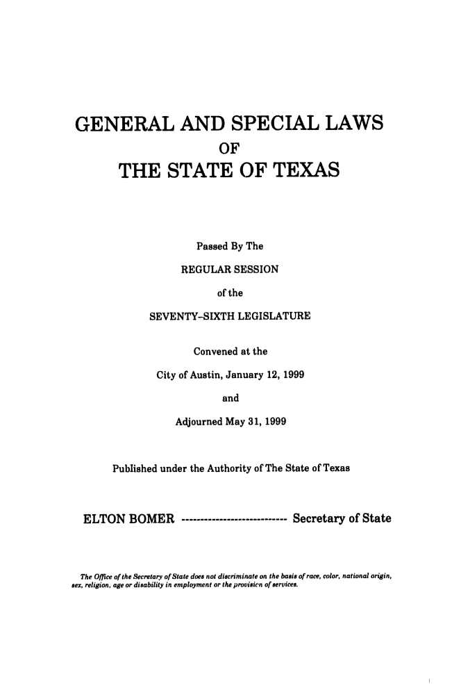 handle is hein.ssl/sstx0031 and id is 1 raw text is: GENERAL AND SPECIAL LAWS
OF
THE STATE OF TEXAS

Passed By The
REGULAR SESSION
of the
SEVENTY-SIXTH LEGISLATURE
Convened at the
City of Austin, January 12, 1999
and
Adjourned May 31, 1999

Published under the Authority of The State of Texas
ELTON BOMER       ------------------------ Secretary of State

The Office of the Secretary of State does not discriminate on the basis of race, color, national origin,
sex, religion, age or disability in employment or the provision of services.


