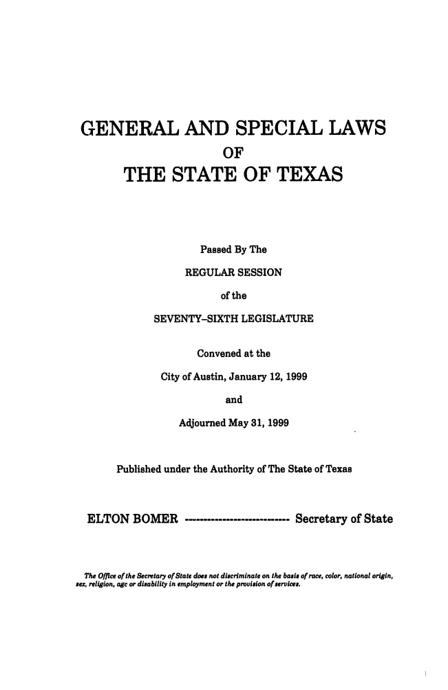 handle is hein.ssl/sstx0033 and id is 1 raw text is: GENERAL AND SPECIAL LAWS
OF
THE STATE OF TEXAS
Passed By The
REGULAR SESSION
of the
SEVENTY-SIXTH LEGISLATURE
Convened at the
City of Austin, January 12, 1999
and
Adjourned May 31, 1999
Published under the Authority of The State of Texas
ELTON BOMER -...........------------ Secretary of State

The Office of the Secrtary of State does not discriminate on the basis of race, color, national origin,
sex, religion, age or disability in employment or the provision of services.


