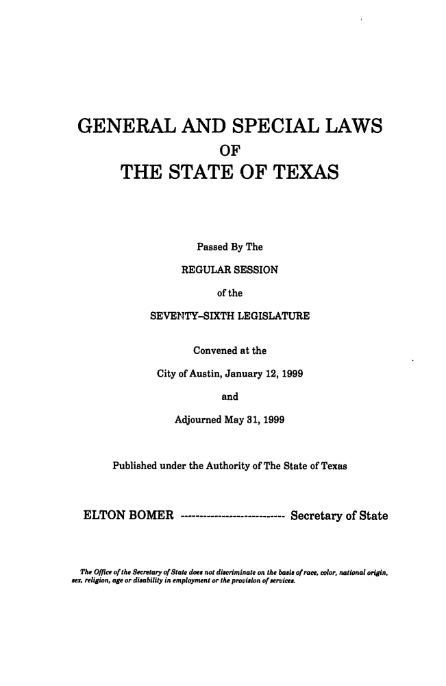 handle is hein.ssl/sstx0034 and id is 1 raw text is: 









GENERAL AND SPECIAL LAWS

                          OF

        THE STATE OF TEXAS





                      Passed By The

                   REGULAR SESSION

                         of the

             SEVENTY-SIXTH LEGISLATURE


                     Convened at the

              City of Austin, January 12, 1999

                          and

                  Adjourned May 31, 1999



      Published under the Authority of The State of Texas



 ELTON BOMER ------------------------ Secretary of State


  The Office of the Secretary of State does not discriminate on the basis of race, color, national origin,
sex, religion, age or disability in employment or the provision of services.



