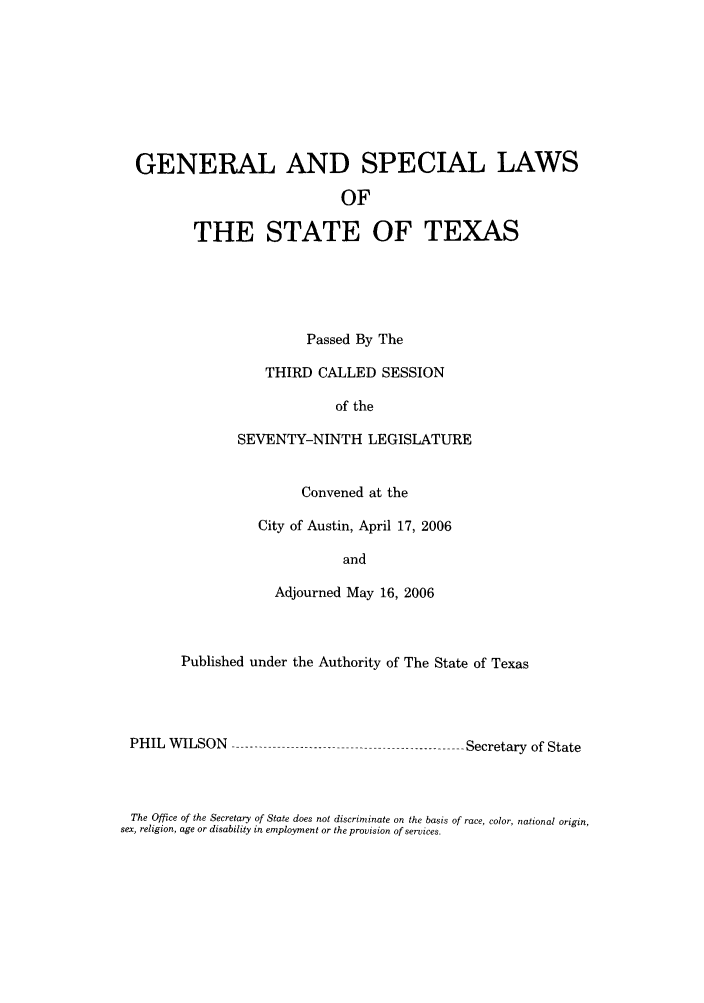 handle is hein.ssl/sstx0037 and id is 1 raw text is: GENERAL AND SPECIAL LAWS
OF
THE STATE OF TEXAS

Passed By The
THIRD CALLED SESSION
of the
SEVENTY-NINTH LEGISLATURE
Convened at the
City of Austin, April 17, 2006
and
Adjourned May 16, 2006

Published under the Authority of The State of Texas

PHIL WILSON ---

-------------- Secretary of State

The Office of the Secretary of State does not discriminate on the basis of race, color, national origin,
sex, religion, age or disability in employment or the provision of services.


