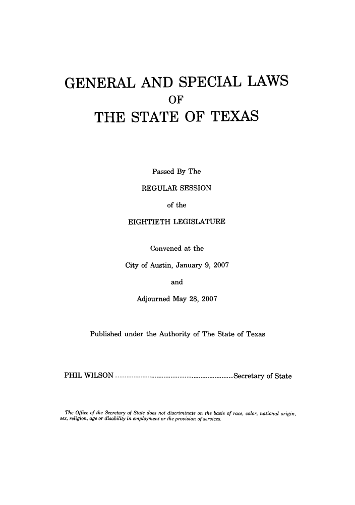 handle is hein.ssl/sstx0039 and id is 1 raw text is: GENERAL AND SPECIAL LAWS
OF
THE STATE OF TEXAS

Passed By The
REGULAR SESSION
of the
EIGHTIETH LEGISLATURE
Convened at the
City of Austin, January 9, 2007
and
Adjourned May 28, 2007

Published under the Authority of The State of Texas
PHIL WILSON ------------------------------------------------ Secretary of State

The Office of the Secretary of State does not discriminate on the basis of race, color, national origin,
sex, religion, age or disability in employment or the provision of services.


