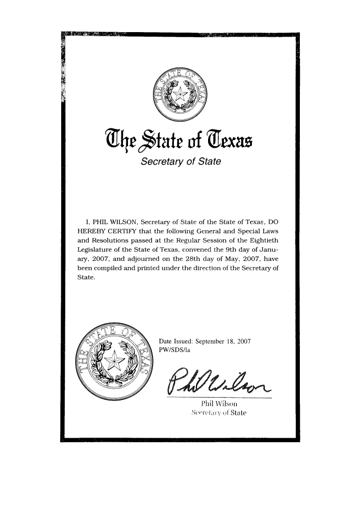 handle is hein.ssl/sstx0041 and id is 1 raw text is: (iht6staft uof &[jx1s
Secretary of State
I, PHIL WILSON, Secretary of State of the State of TexaE, DO
HEREBY CERTIFY that the following General and Special Laws
and Resolutions passed at the Regular Session of the Eightieth
Legislature of the State of Texas, convened the 9th day of Janu-
ary, 2007, and adjourned on the 28th day of May, 2007, have
been compiled and printed under the direction of the Secretary of
State.
Date Issued: September 18, 2007
PW/SDS/la
Phil Wilson
','rekary of S tate


