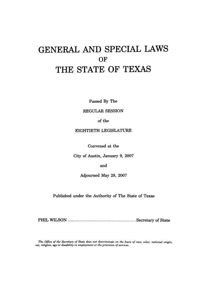 handle is hein.ssl/sstx0042 and id is 1 raw text is: GENERAL AND SPECIAL LAWS
OF
THE STATE OF TEXAS
Passed By The
REGULAR SESSION
of the
EIGHTIETH LEGISLATURE
Convened at the
City of Austin, January 9, 2007
and
Adjourned May 28, 2007
Published under the Authority of The State of Texas
PHIL WILSON  ----------------------------------------------- Secretary of State

The Office of the Secretary of State does not discriminate on the basis of race, color, national origin,
sex, religion, age or disability in employment or the provision of services.


