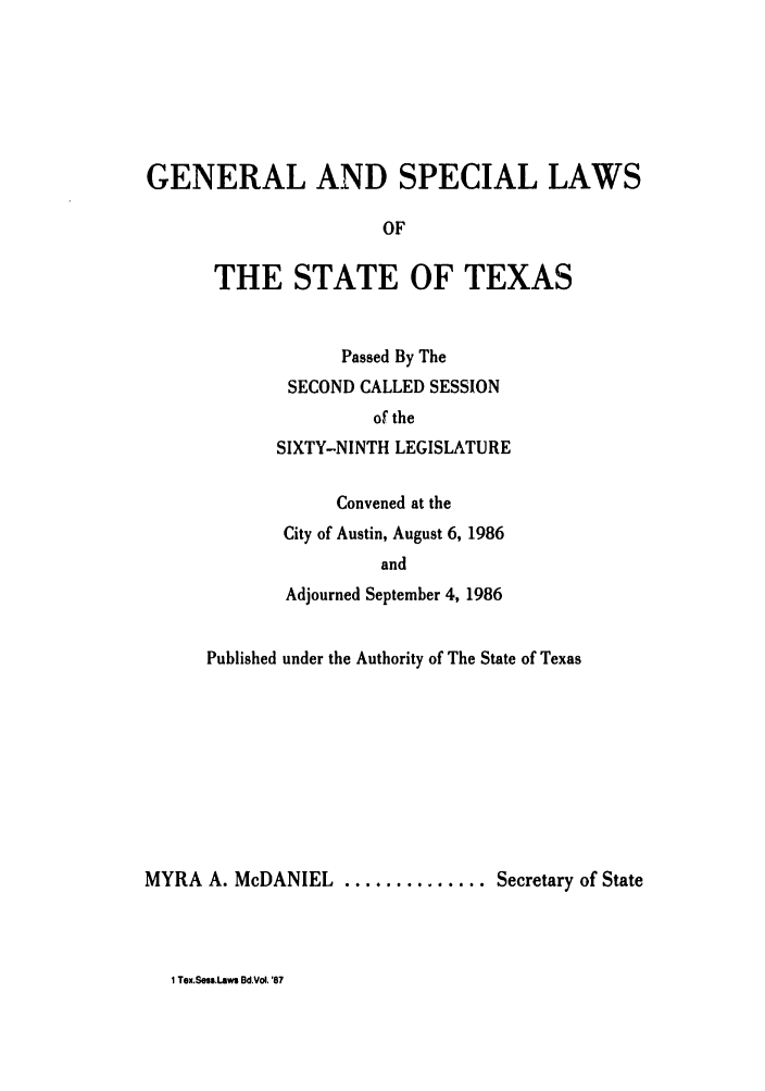 handle is hein.ssl/sstx0043 and id is 1 raw text is: GENERAL AND SPECIAL LAWS
OF
THE STATE OF TEXAS

Passed By The
SECOND CALLED SESSION
of the
SIXTY-NINTH LEGISLATURE
Convened at the
City of Austin, August 6, 1986
and
Adjourned September 4, 1986

Published under the Authority of The State of Texas
MYRA A. McDANIEL .............. Secretary of State

1 Tex.Sess.Laws Bd.Vol '87


