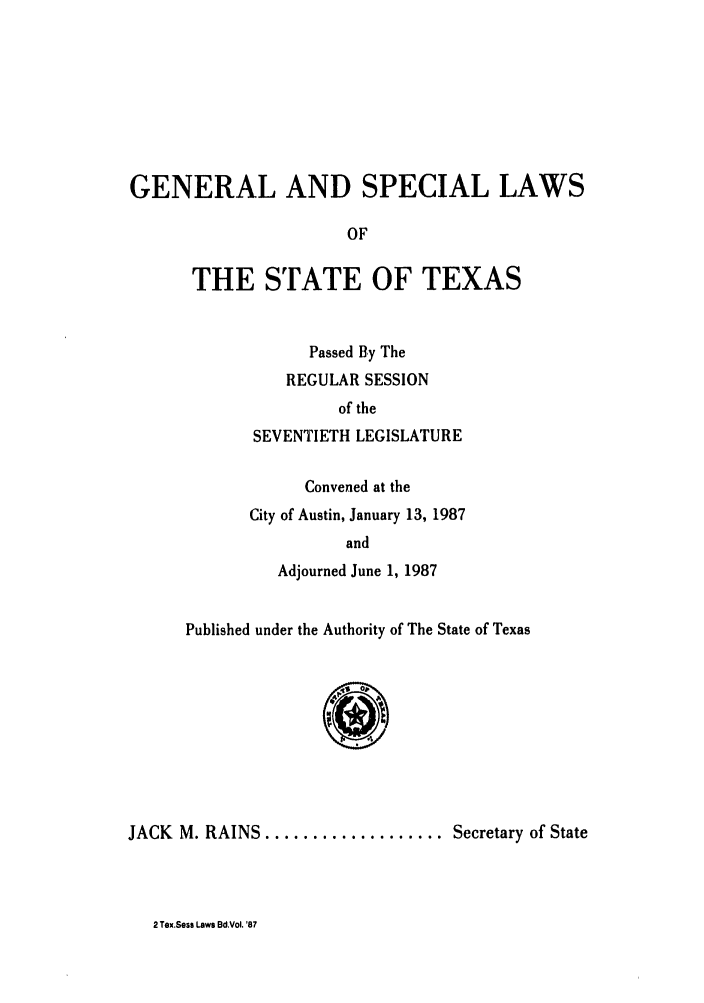 handle is hein.ssl/sstx0044 and id is 1 raw text is: GENERAL AND SPECIAL LAWS
OF
THE STATE OF TEXAS

Passed By The
REGULAR SESSION
of the
SEVENTIETH LEGISLATURE
Convened at the
City of Austin, January 13, 1987
and
Adjourned June 1, 1987

Published under the Authority of The State of Texas
JACK M. RAINS ................... Secretary of State

2 Tex.Sess Laws Bd.Vol. '87



