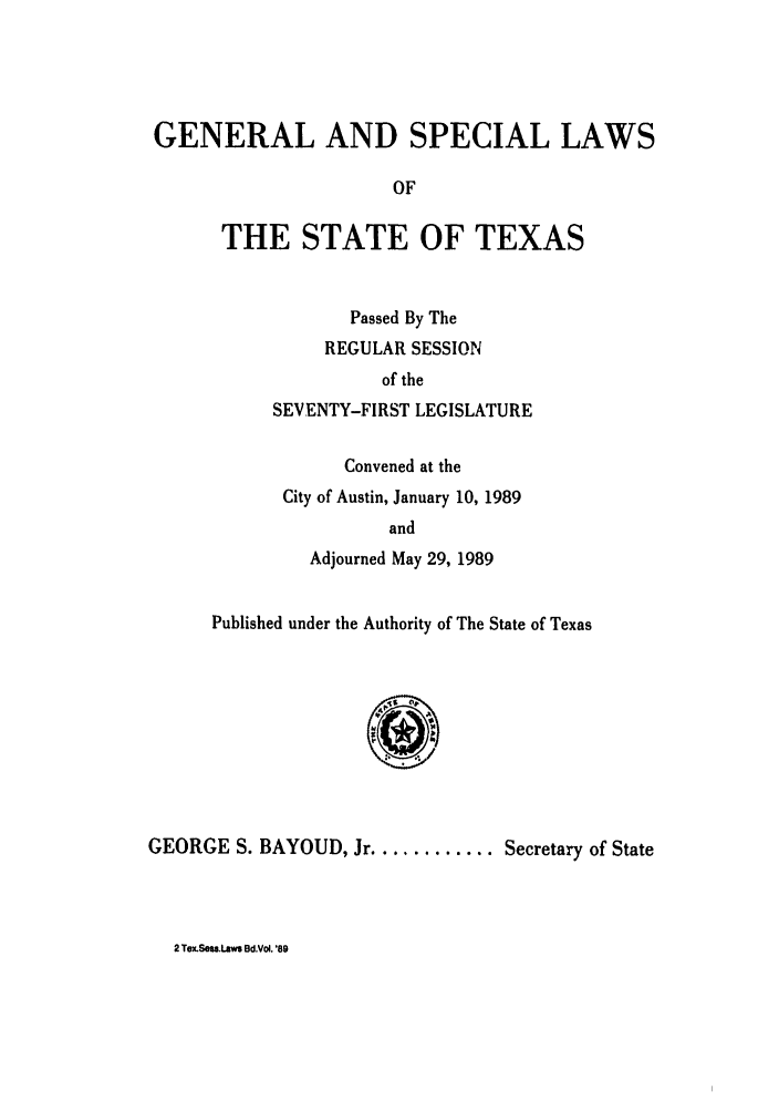 handle is hein.ssl/sstx0048 and id is 1 raw text is: GENERAL AND SPECIAL LAWS
OF
THE STATE OF TEXAS

Passed By The
REGULAR SESSION
of the
SEVENTY-FIRST LEGISLATURE
Convened at the
City of Austin, January 10, 1989
and
Adjourned May 29, 1989

Published under the Authority of The State of Texas
G.    A
GEORGE S. BAYOUD, Jr ...........Secretary of State

2 Tex.Sef.laws Bd.Vo. '89


