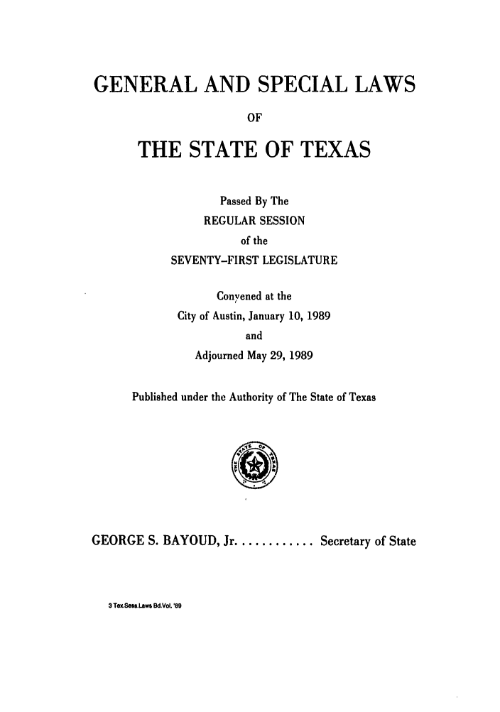 handle is hein.ssl/sstx0049 and id is 1 raw text is: GENERAL AND SPECIAL LAWS
OF
THE STATE OF TEXAS

Passed By The
REGULAR SESSION
of the
SEVENTY-FIRST LEGISLATURE
Convened at the
City of Austin, January 10, 1989
and
Adjourned May 29, 1989

Published under the Authority of The State of Texas

GEORGE S. BAYOUD, Jr ............ Secretary of State

3 Tex.Sou.Laws Bc.Vol. '89


