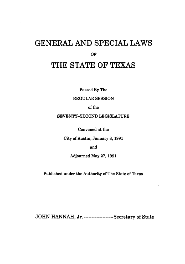 handle is hein.ssl/sstx0053 and id is 1 raw text is: GENERAL AND SPECIAL LAWS
OF
THE STATE OF TEXAS

Passed By The
REGULAR SESSION
of the
SEVENTY-SECOND LEGISLATURE
Convened at the
City of Austin, January 8, 1991
and
Adjourned May 27, 1991

Published under the Authority of The State of Texas

JOHN HANNAH, Jr.------------------- Secretary of State


